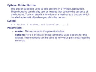 Python - Tkinter Button
The Button widget is used to add buttons in a Python application.
These buttons can display text or images that convey the purpose of
the buttons. You can attach a function or a method to a button, which
is called automatically when you click the button.
Syntax:
w = Button ( master, option=value, ... )
Parameters:
– master: This represents the parent window.
– options: Here is the list of most commonly used options for this
widget. These options can be used as key-value pairs separated by
commas.
 
