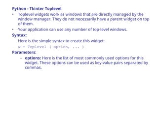 Python - Tkinter Toplevel
• Toplevel widgets work as windows that are directly managed by the
window manager. They do not necessarily have a parent widget on top
of them.
• Your application can use any number of top-level windows.
Syntax:
Here is the simple syntax to create this widget:
w = Toplevel ( option, ... )
Parameters:
– options: Here is the list of most commonly used options for this
widget. These options can be used as key-value pairs separated by
commas.
 