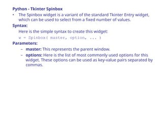 Python - Tkinter Spinbox
• The Spinbox widget is a variant of the standard Tkinter Entry widget,
which can be used to select from a fixed number of values.
Syntax:
Here is the simple syntax to create this widget:
w = Spinbox( master, option, ... )
Parameters:
– master: This represents the parent window.
– options: Here is the list of most commonly used options for this
widget. These options can be used as key-value pairs separated by
commas.
 