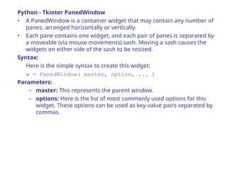 Python - Tkinter PanedWindow
• A PanedWindow is a container widget that may contain any number of
panes, arranged horizontally or vertically.
• Each pane contains one widget, and each pair of panes is separated by
a moveable (via mouse movements) sash. Moving a sash causes the
widgets on either side of the sash to be resized.
Syntax:
Here is the simple syntax to create this widget:
w = PanedWindow( master, option, ... )
Parameters:
– master: This represents the parent window.
– options: Here is the list of most commonly used options for this
widget. These options can be used as key-value pairs separated by
commas.
 