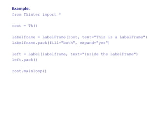 Example:
from Tkinter import *
root = Tk()
labelframe = LabelFrame(root, text="This is a LabelFrame")
labelframe.pack(fill="both", expand="yes")
left = Label(labelframe, text="Inside the LabelFrame")
left.pack()
root.mainloop()
 