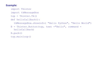 Example:
import Tkinter
import tkMessageBox
top = Tkinter.Tk()
def helloCallBack():
tkMessageBox.showinfo( "Hello Python", "Hello World")
B = Tkinter.Button(top, text ="Hello", command =
helloCallBack)
B.pack()
top.mainloop()
 