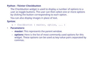Python - Tkinter Checkbutton
The Checkbutton widget is used to display a number of options to a
user as toggle buttons. The user can then select one or more options
by clicking the button corresponding to each option.
You can also display images in place of text.
Syntax:
w = Checkbutton ( master, option, ... )
• Parameters:
– master: This represents the parent window.
– options: Here is the list of most commonly used options for this
widget. These options can be used as key-value pairs separated by
commas.
 