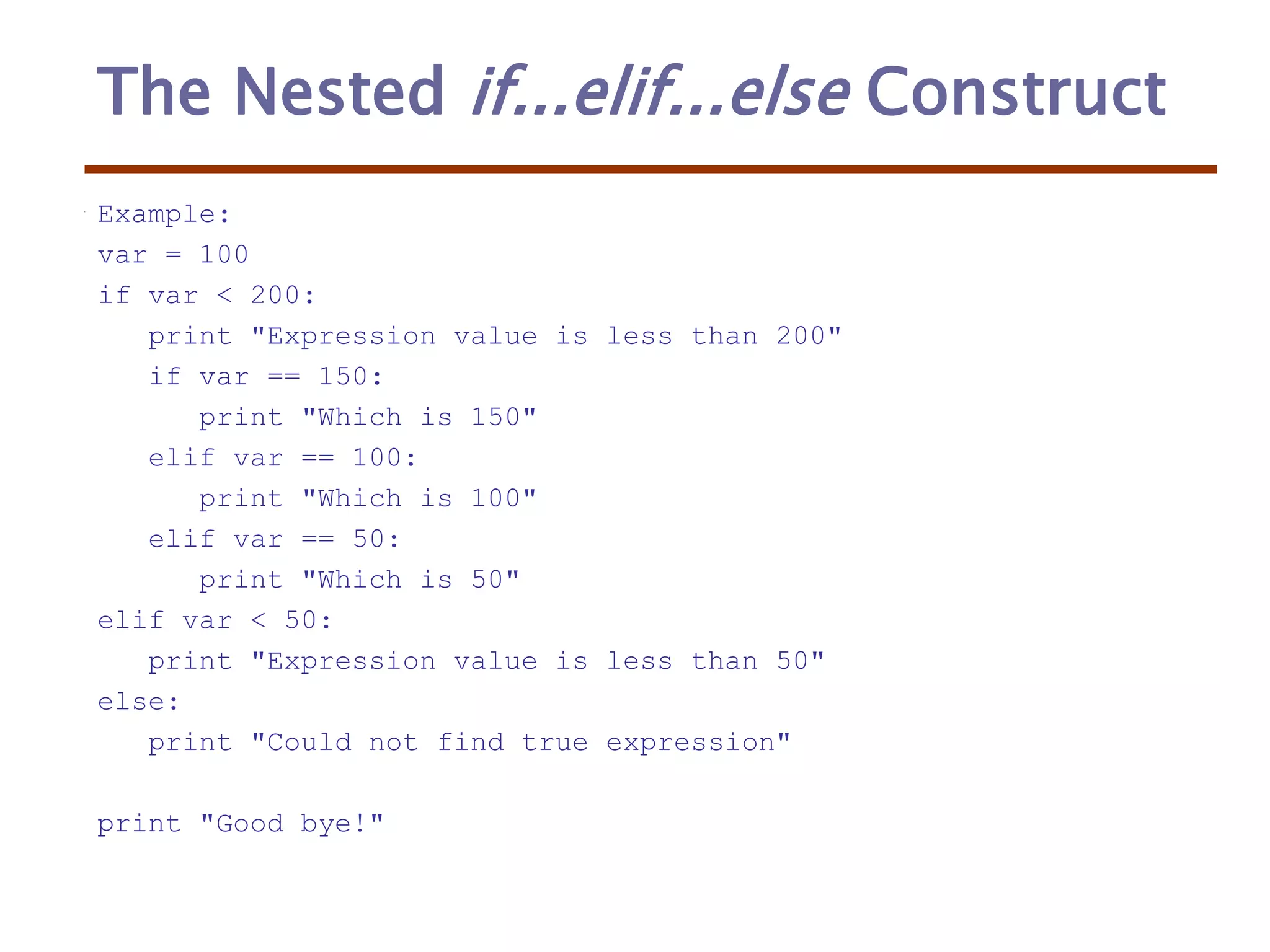 The Nested if...elif...else Construct
Example:
var = 100
if var < 200:
print "Expression value is less than 200"
if var == 150:
print "Which is 150"
elif var == 100:
print "Which is 100"
elif var == 50:
print "Which is 50"
elif var < 50:
print "Expression value is less than 50"
else:
print "Could not find true expression"
print "Good bye!"
 