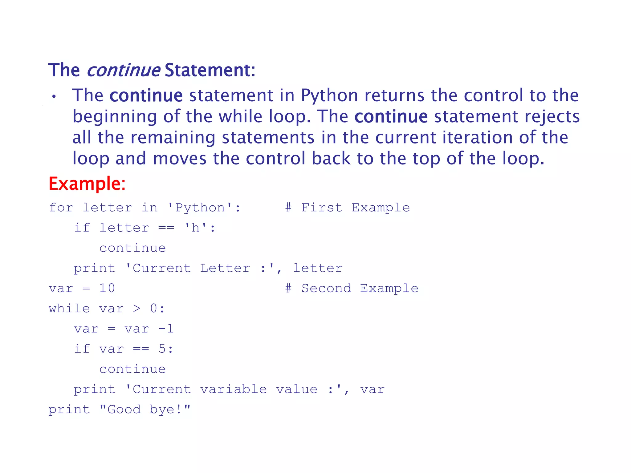 The continue Statement:
• The continue statement in Python returns the control to the
beginning of the while loop. The continue statement rejects
all the remaining statements in the current iteration of the
loop and moves the control back to the top of the loop.
Example:
for letter in 'Python': # First Example
if letter == 'h':
continue
print 'Current Letter :', letter
var = 10 # Second Example
while var > 0:
var = var -1
if var == 5:
continue
print 'Current variable value :', var
print "Good bye!"
 