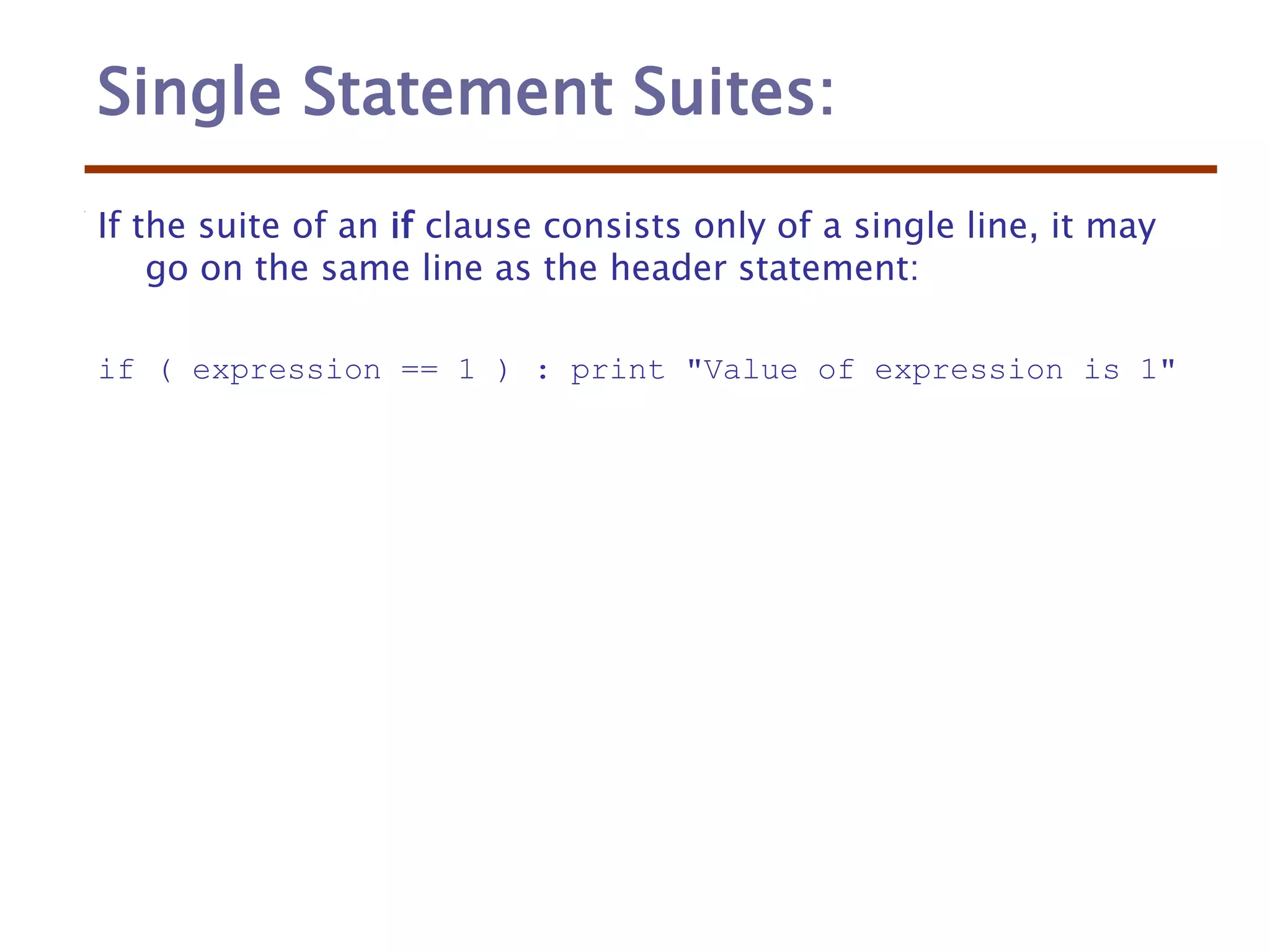 Single Statement Suites:
If the suite of an if clause consists only of a single line, it may
go on the same line as the header statement:
if ( expression == 1 ) : print "Value of expression is 1"
 