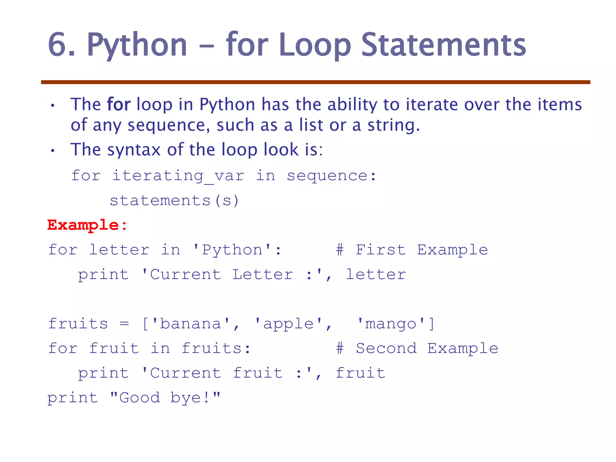6. Python - for Loop Statements
• The for loop in Python has the ability to iterate over the items
of any sequence, such as a list or a string.
• The syntax of the loop look is:
for iterating_var in sequence:
statements(s)
Example:
for letter in 'Python': # First Example
print 'Current Letter :', letter
fruits = ['banana', 'apple', 'mango']
for fruit in fruits: # Second Example
print 'Current fruit :', fruit
print "Good bye!"
 