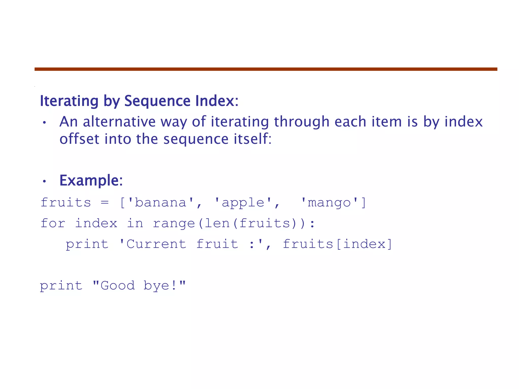 Iterating by Sequence Index:
• An alternative way of iterating through each item is by index
offset into the sequence itself:
• Example:
fruits = ['banana', 'apple', 'mango']
for index in range(len(fruits)):
print 'Current fruit :', fruits[index]
print "Good bye!"
 