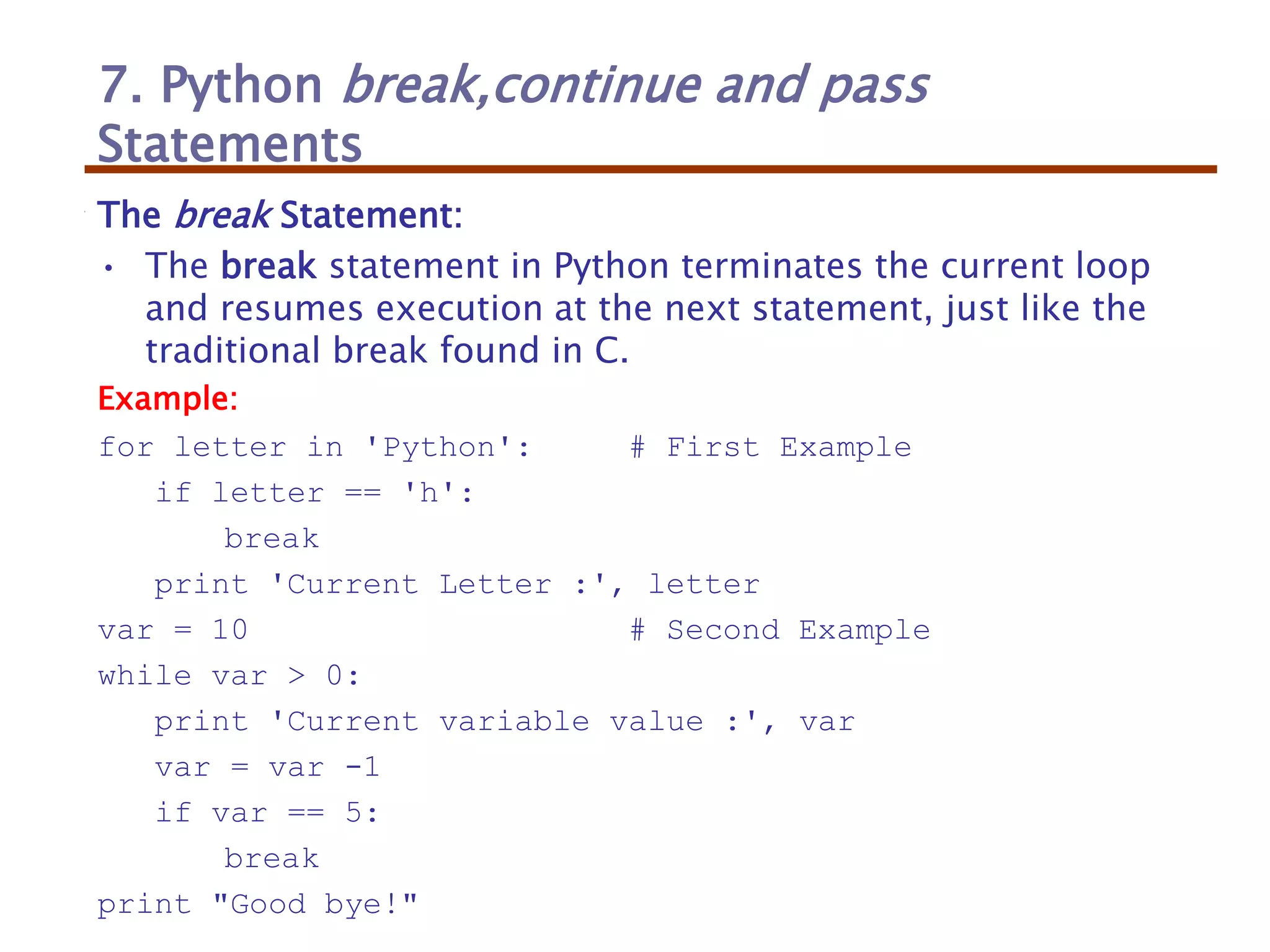 7. Python break,continue and pass
Statements
The break Statement:
• The break statement in Python terminates the current loop
and resumes execution at the next statement, just like the
traditional break found in C.
Example:
for letter in 'Python': # First Example
if letter == 'h':
break
print 'Current Letter :', letter
var = 10 # Second Example
while var > 0:
print 'Current variable value :', var
var = var -1
if var == 5:
break
print "Good bye!"
 