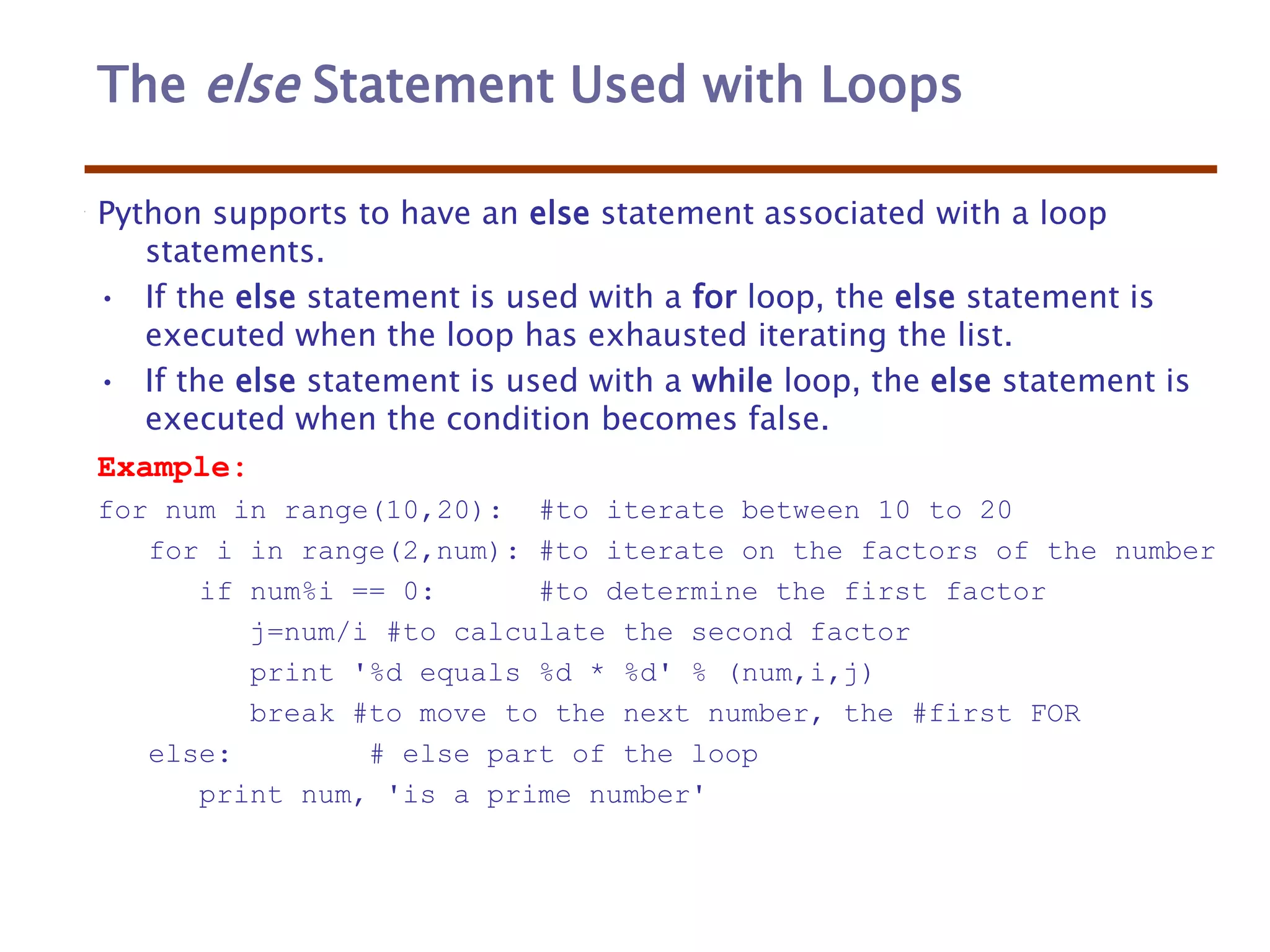 The else Statement Used with Loops
Python supports to have an else statement associated with a loop
statements.
• If the else statement is used with a for loop, the else statement is
executed when the loop has exhausted iterating the list.
• If the else statement is used with a while loop, the else statement is
executed when the condition becomes false.
Example:
for num in range(10,20): #to iterate between 10 to 20
for i in range(2,num): #to iterate on the factors of the number
if num%i == 0: #to determine the first factor
j=num/i #to calculate the second factor
print '%d equals %d * %d' % (num,i,j)
break #to move to the next number, the #first FOR
else: # else part of the loop
print num, 'is a prime number'
 
