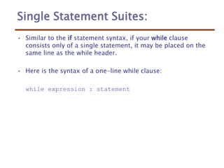 Single Statement Suites:
• Similar to the if statement syntax, if your while clause
consists only of a single statement, it may be placed on the
same line as the while header.
• Here is the syntax of a one-line while clause:
while expression : statement
 