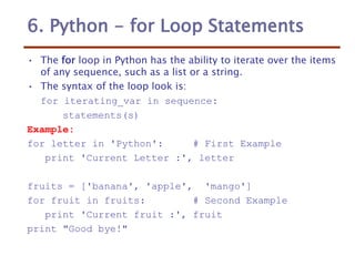 6. Python - for Loop Statements
• The for loop in Python has the ability to iterate over the items
of any sequence, such as a list or a string.
• The syntax of the loop look is:
for iterating_var in sequence:
statements(s)
Example:
for letter in 'Python': # First Example
print 'Current Letter :', letter
fruits = ['banana', 'apple', 'mango']
for fruit in fruits: # Second Example
print 'Current fruit :', fruit
print "Good bye!"
 