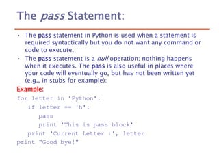 The pass Statement:
• The pass statement in Python is used when a statement is
required syntactically but you do not want any command or
code to execute.
• The pass statement is a null operation; nothing happens
when it executes. The pass is also useful in places where
your code will eventually go, but has not been written yet
(e.g., in stubs for example):
Example:
for letter in 'Python':
if letter == 'h':
pass
print 'This is pass block'
print 'Current Letter :', letter
print "Good bye!"
 