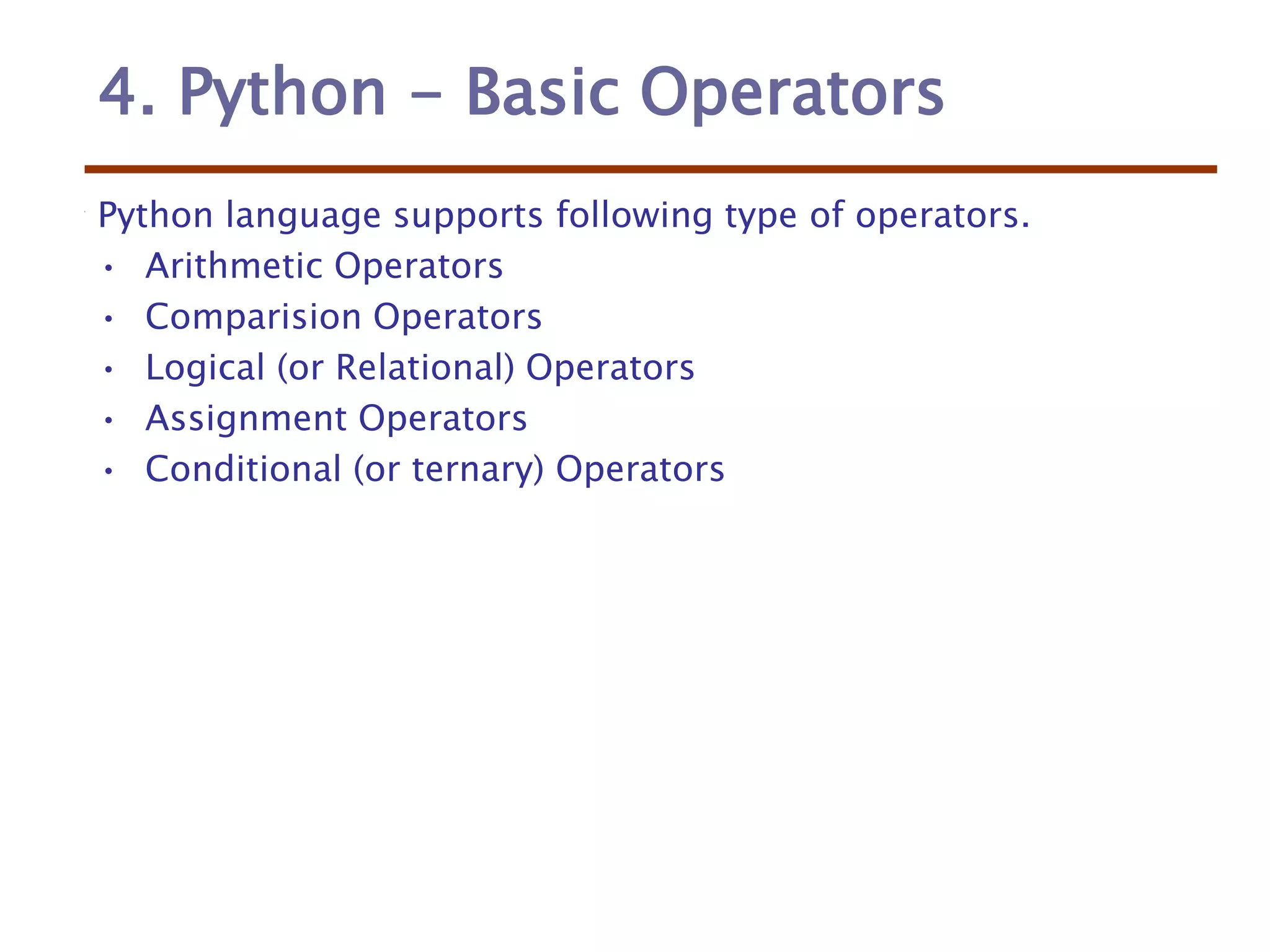 4. Python - Basic Operators
Python language supports following type of operators.
• Arithmetic Operators
• Comparision Operators
• Logical (or Relational) Operators
• Assignment Operators
• Conditional (or ternary) Operators
 