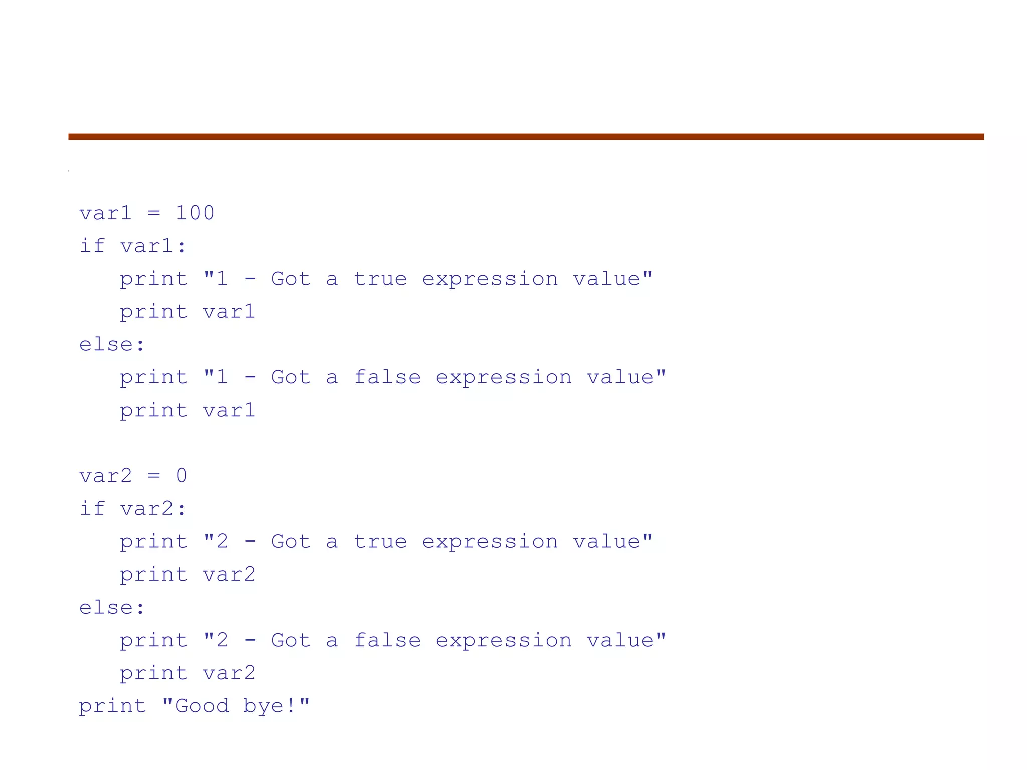 var1 = 100
if var1:
print "1 - Got a true expression value"
print var1
else:
print "1 - Got a false expression value"
print var1
var2 = 0
if var2:
print "2 - Got a true expression value"
print var2
else:
print "2 - Got a false expression value"
print var2
print "Good bye!"
 