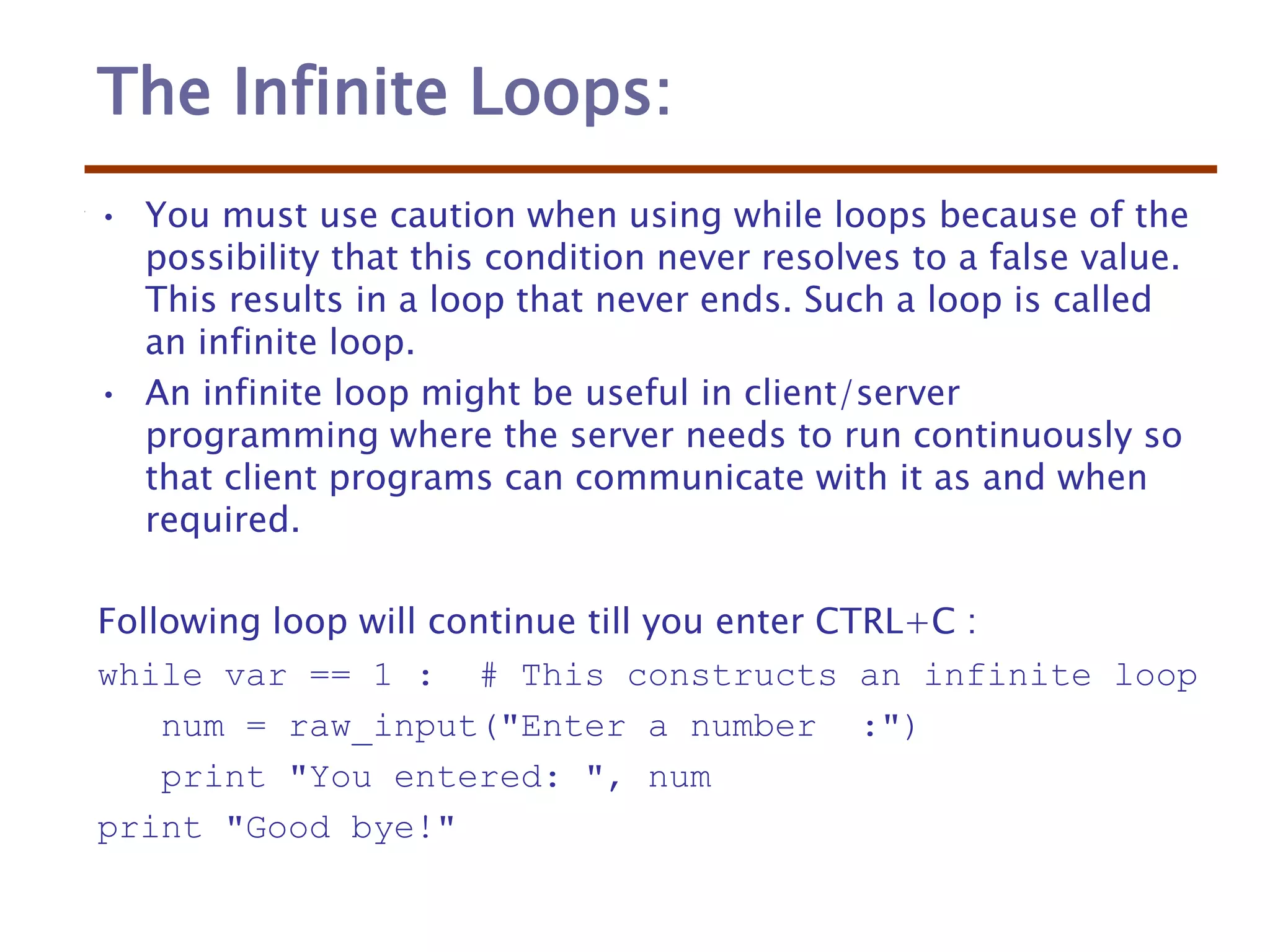 The Infinite Loops:
• You must use caution when using while loops because of the
possibility that this condition never resolves to a false value.
This results in a loop that never ends. Such a loop is called
an infinite loop.
• An infinite loop might be useful in client/server
programming where the server needs to run continuously so
that client programs can communicate with it as and when
required.
Following loop will continue till you enter CTRL+C :
while var == 1 : # This constructs an infinite loop
num = raw_input("Enter a number :")
print "You entered: ", num
print "Good bye!"
 