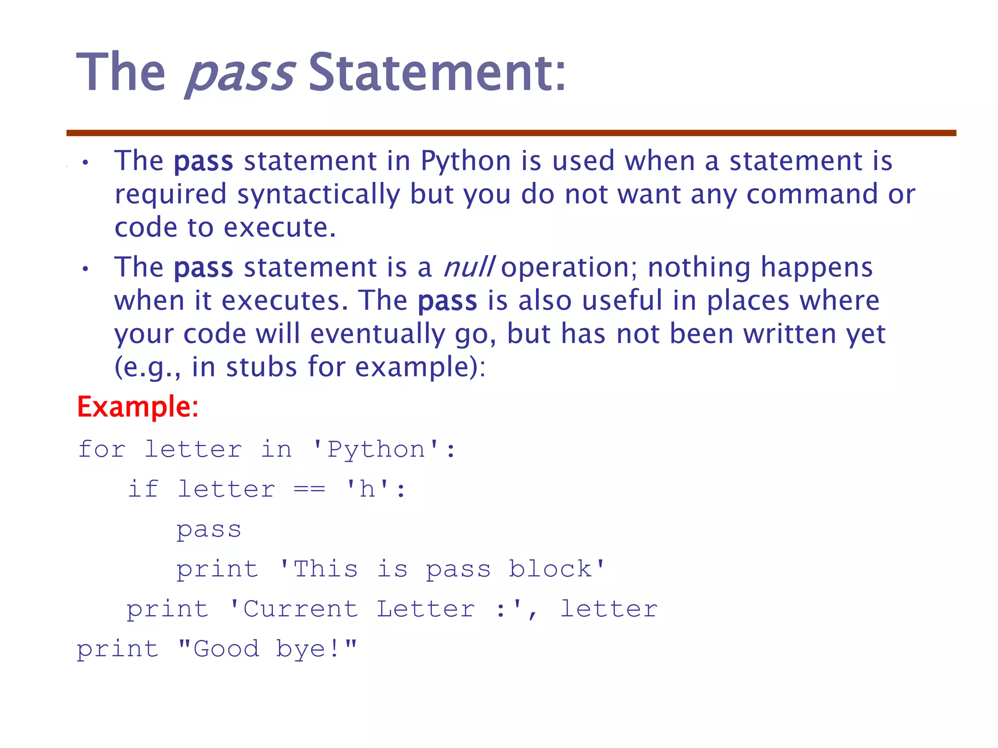 The pass Statement:
• The pass statement in Python is used when a statement is
required syntactically but you do not want any command or
code to execute.
• The pass statement is a null operation; nothing happens
when it executes. The pass is also useful in places where
your code will eventually go, but has not been written yet
(e.g., in stubs for example):
Example:
for letter in 'Python':
if letter == 'h':
pass
print 'This is pass block'
print 'Current Letter :', letter
print "Good bye!"
 