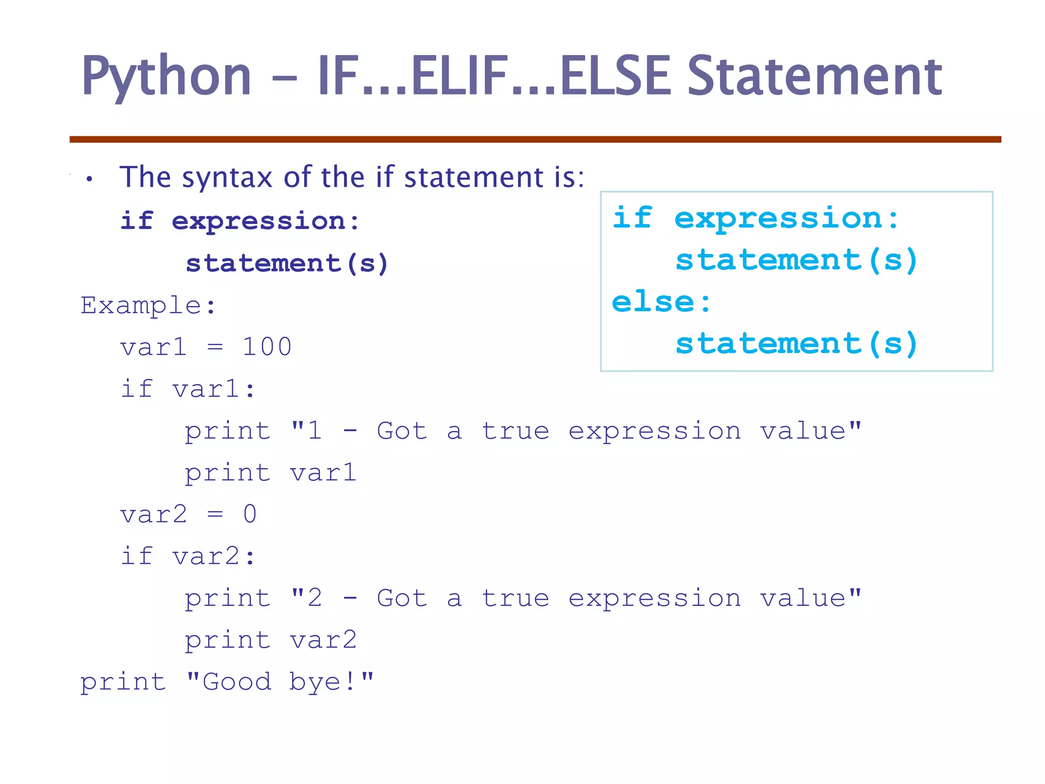 Python - IF...ELIF...ELSE Statement
• The syntax of the if statement is:
if expression:
statement(s)
Example:
var1 = 100
if var1:
print "1 - Got a true expression value"
print var1
var2 = 0
if var2:
print "2 - Got a true expression value"
print var2
print "Good bye!"
if expression:
statement(s)
else:
statement(s)
 