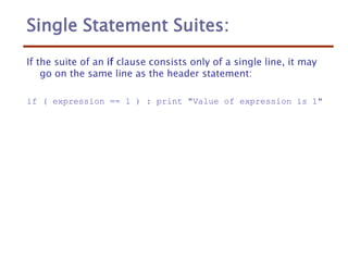 Single Statement Suites:
If the suite of an if clause consists only of a single line, it may
go on the same line as the header statement:
if ( expression == 1 ) : print "Value of expression is 1"
 