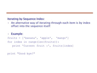 Iterating by Sequence Index:
• An alternative way of iterating through each item is by index
offset into the sequence itself:
• Example:
fruits = ['banana', 'apple', 'mango']
for index in range(len(fruits)):
print 'Current fruit :', fruits[index]
print "Good bye!"
 