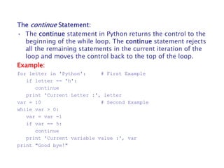 The continue Statement:
• The continue statement in Python returns the control to the
beginning of the while loop. The continue statement rejects
all the remaining statements in the current iteration of the
loop and moves the control back to the top of the loop.
Example:
for letter in 'Python': # First Example
if letter == 'h':
continue
print 'Current Letter :', letter
var = 10 # Second Example
while var > 0:
var = var -1
if var == 5:
continue
print 'Current variable value :', var
print "Good bye!"
 