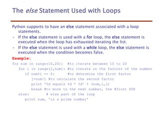 The else Statement Used with Loops
Python supports to have an else statement associated with a loop
statements.
• If the else statement is used with a for loop, the else statement is
executed when the loop has exhausted iterating the list.
• If the else statement is used with a while loop, the else statement is
executed when the condition becomes false.
Example:
for num in range(10,20): #to iterate between 10 to 20
for i in range(2,num): #to iterate on the factors of the number
if num%i == 0: #to determine the first factor
j=num/i #to calculate the second factor
print '%d equals %d * %d' % (num,i,j)
break #to move to the next number, the #first FOR
else: # else part of the loop
print num, 'is a prime number'
 