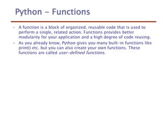 Python - Functions
• A function is a block of organized, reusable code that is used to
perform a single, related action. Functions provides better
modularity for your application and a high degree of code reusing.
• As you already know, Python gives you many built-in functions like
print() etc. but you can also create your own functions. These
functions are called user-defined functions.
 