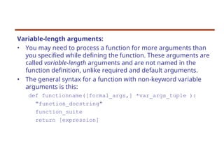 Variable-length arguments:
• You may need to process a function for more arguments than
you specified while defining the function. These arguments are
called variable-length arguments and are not named in the
function definition, unlike required and default arguments.
• The general syntax for a function with non-keyword variable
arguments is this:
def functionname([formal_args,] *var_args_tuple ):
"function_docstring"
function_suite
return [expression]
 