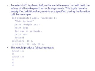 • An asterisk (*) is placed before the variable name that will hold the
values of all nonkeyword variable arguments. This tuple remains
empty if no additional arguments are specified during the function
call. For example:
def printinfo( arg1, *vartuple ):
"This is test"
print "Output is: "
print arg1
for var in vartuple:
print var
return;
printinfo( 10 );
printinfo( 70, 60, 50 );
• This would produce following result:
Output is:
10
Output is:
70
60
50
 