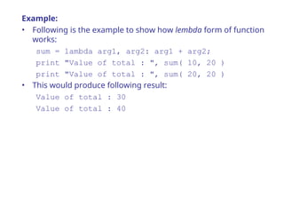 Example:
• Following is the example to show how lembda form of function
works:
sum = lambda arg1, arg2: arg1 + arg2;
print "Value of total : ", sum( 10, 20 )
print "Value of total : ", sum( 20, 20 )
• This would produce following result:
Value of total : 30
Value of total : 40
 