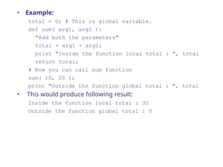 • Example:
total = 0; # This is global variable.
def sum( arg1, arg2 ):
"Add both the parameters"
total = arg1 + arg2;
print "Inside the function local total : ", total
return total;
# Now you can call sum function
sum( 10, 20 );
print "Outside the function global total : ", total
• This would produce following result:
Inside the function local total : 30
Outside the function global total : 0
 