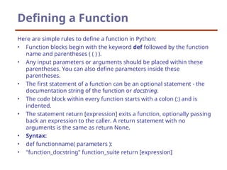 Defining a Function
Here are simple rules to define a function in Python:
• Function blocks begin with the keyword def followed by the function
name and parentheses ( ( ) ).
• Any input parameters or arguments should be placed within these
parentheses. You can also define parameters inside these
parentheses.
• The first statement of a function can be an optional statement - the
documentation string of the function or docstring.
• The code block within every function starts with a colon (:) and is
indented.
• The statement return [expression] exits a function, optionally passing
back an expression to the caller. A return statement with no
arguments is the same as return None.
• Syntax:
• def functionname( parameters ):
• "function_docstring" function_suite return [expression]
 