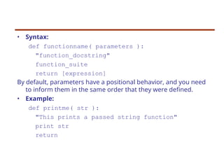 • Syntax:
def functionname( parameters ):
"function_docstring"
function_suite
return [expression]
By default, parameters have a positional behavior, and you need
to inform them in the same order that they were defined.
• Example:
def printme( str ):
"This prints a passed string function"
print str
return
 