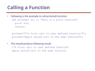 Calling a Function
• Following is the example to call printme() function:
def printme( str ): "This is a print function“
print str;
return;
printme("I'm first call to user defined function!");
printme("Again second call to the same function");
• This would produce following result:
I'm first call to user defined function!
Again second call to the same function
 