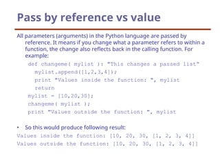 Pass by reference vs value
All parameters (arguments) in the Python language are passed by
reference. It means if you change what a parameter refers to within a
function, the change also reflects back in the calling function. For
example:
def changeme( mylist ): "This changes a passed list“
mylist.append([1,2,3,4]);
print "Values inside the function: ", mylist
return
mylist = [10,20,30];
changeme( mylist );
print "Values outside the function: ", mylist
• So this would produce following result:
Values inside the function: [10, 20, 30, [1, 2, 3, 4]]
Values outside the function: [10, 20, 30, [1, 2, 3, 4]]
 