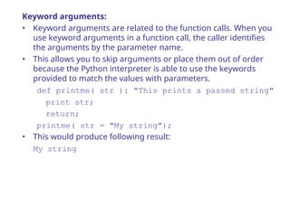 Keyword arguments:
• Keyword arguments are related to the function calls. When you
use keyword arguments in a function call, the caller identifies
the arguments by the parameter name.
• This allows you to skip arguments or place them out of order
because the Python interpreter is able to use the keywords
provided to match the values with parameters.
def printme( str ): "This prints a passed string"
print str;
return;
printme( str = "My string");
• This would produce following result:
My string
 