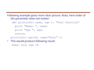 Following example gives more clear picture. Note, here order of
the parameter does not matter:
def printinfo( name, age ): "Test function"
print "Name: ", name;
print "Age ", age;
return;
printinfo( age=50, name="miki" );
• This would produce following result:
Name: miki Age 50
 