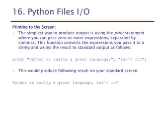 16. Python Files I/O
Printing to the Screen:
• The simplest way to produce output is using the print statement
where you can pass zero or more expressions, separated by
commas. This function converts the expressions you pass it to a
string and writes the result to standard output as follows:
print "Python is really a great language,", "isn't it?";
• This would produce following result on your standard screen:
Python is really a great language, isn't it?
 
