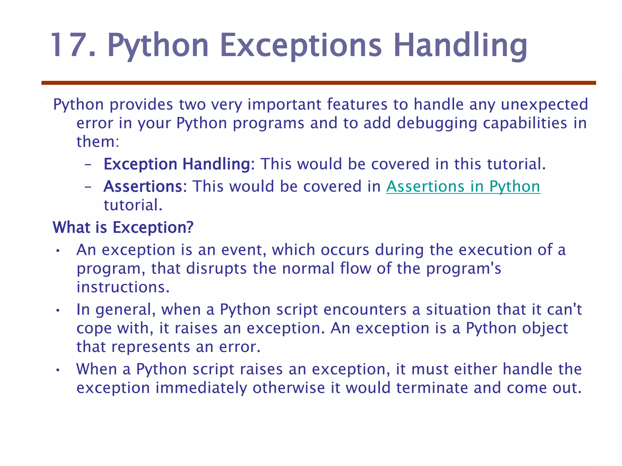 17. Python Exceptions Handling
Python provides two very important features to handle any unexpected
error in your Python programs and to add debugging capabilities in
them:
– Exception Handling: This would be covered in this tutorial.
– Assertions: This would be covered in Assertions in Python
tutorial.
What is Exception?
• An exception is an event, which occurs during the execution of a
program, that disrupts the normal flow of the program's
instructions.
• In general, when a Python script encounters a situation that it can't
cope with, it raises an exception. An exception is a Python object
that represents an error.
• When a Python script raises an exception, it must either handle the
exception immediately otherwise it would terminate and come out.
 