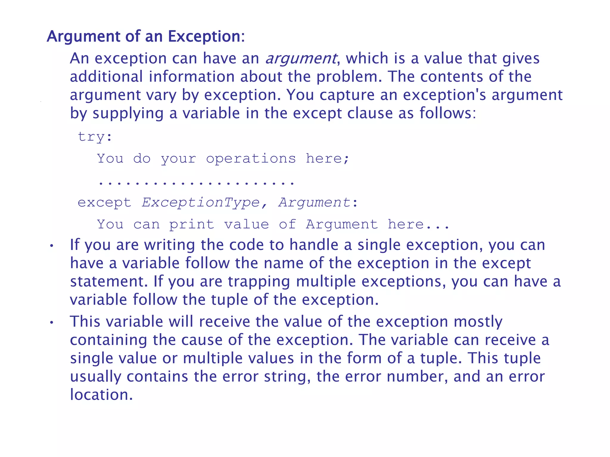 Argument of an Exception:
An exception can have an argument, which is a value that gives
additional information about the problem. The contents of the
argument vary by exception. You capture an exception's argument
by supplying a variable in the except clause as follows:
try:
You do your operations here;
......................
except ExceptionType, Argument:
You can print value of Argument here...
• If you are writing the code to handle a single exception, you can
have a variable follow the name of the exception in the except
statement. If you are trapping multiple exceptions, you can have a
variable follow the tuple of the exception.
• This variable will receive the value of the exception mostly
containing the cause of the exception. The variable can receive a
single value or multiple values in the form of a tuple. This tuple
usually contains the error string, the error number, and an error
location.
 