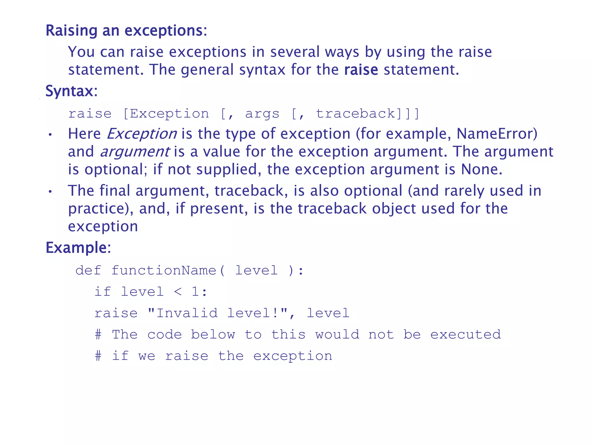 Raising an exceptions:
You can raise exceptions in several ways by using the raise
statement. The general syntax for the raise statement.
Syntax:
raise [Exception [, args [, traceback]]]
• Here Exception is the type of exception (for example, NameError)
and argument is a value for the exception argument. The argument
is optional; if not supplied, the exception argument is None.
• The final argument, traceback, is also optional (and rarely used in
practice), and, if present, is the traceback object used for the
exception
Example:
def functionName( level ):
if level < 1:
raise "Invalid level!", level
# The code below to this would not be executed
# if we raise the exception
 
