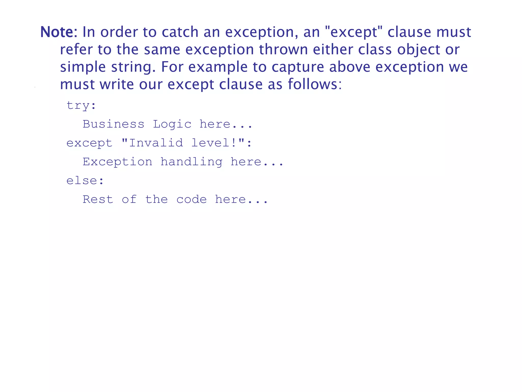 Note: In order to catch an exception, an "except" clause must
refer to the same exception thrown either class object or
simple string. For example to capture above exception we
must write our except clause as follows:
try:
Business Logic here...
except "Invalid level!":
Exception handling here...
else:
Rest of the code here...
 