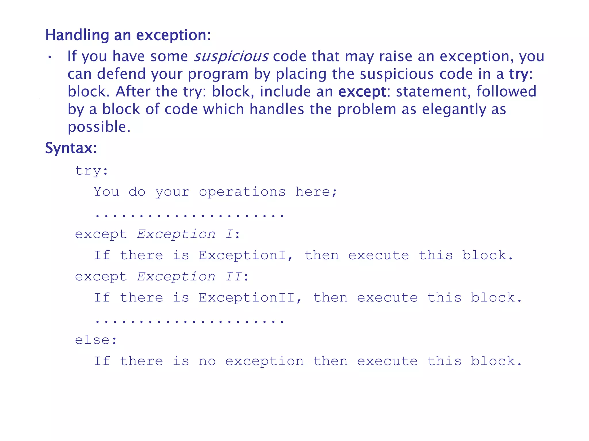 Handling an exception:
• If you have some suspicious code that may raise an exception, you
can defend your program by placing the suspicious code in a try:
block. After the try: block, include an except: statement, followed
by a block of code which handles the problem as elegantly as
possible.
Syntax:
try:
You do your operations here;
......................
except Exception I:
If there is ExceptionI, then execute this block.
except Exception II:
If there is ExceptionII, then execute this block.
......................
else:
If there is no exception then execute this block.
 