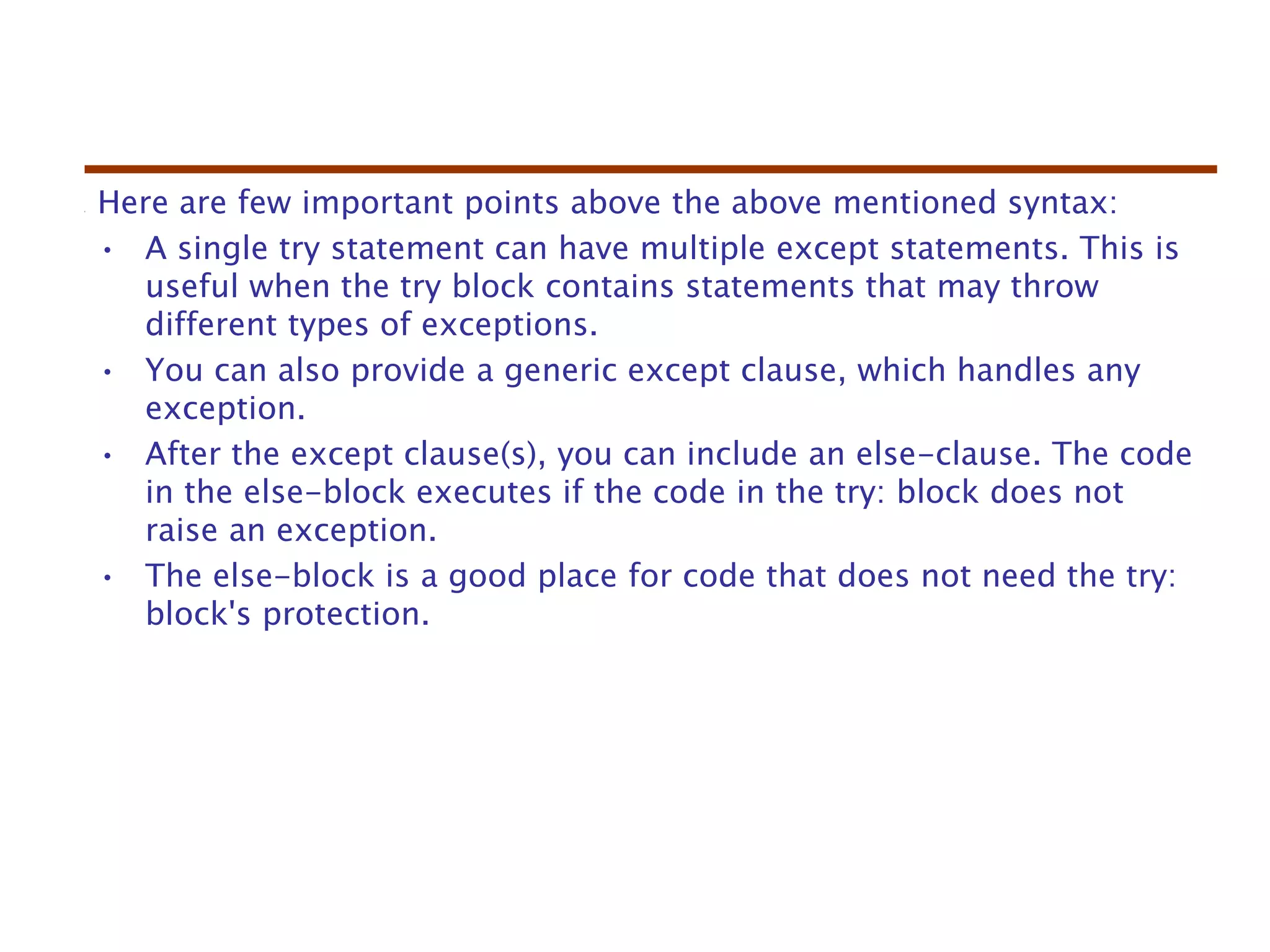 Here are few important points above the above mentioned syntax:
• A single try statement can have multiple except statements. This is
useful when the try block contains statements that may throw
different types of exceptions.
• You can also provide a generic except clause, which handles any
exception.
• After the except clause(s), you can include an else-clause. The code
in the else-block executes if the code in the try: block does not
raise an exception.
• The else-block is a good place for code that does not need the try:
block's protection.
 
