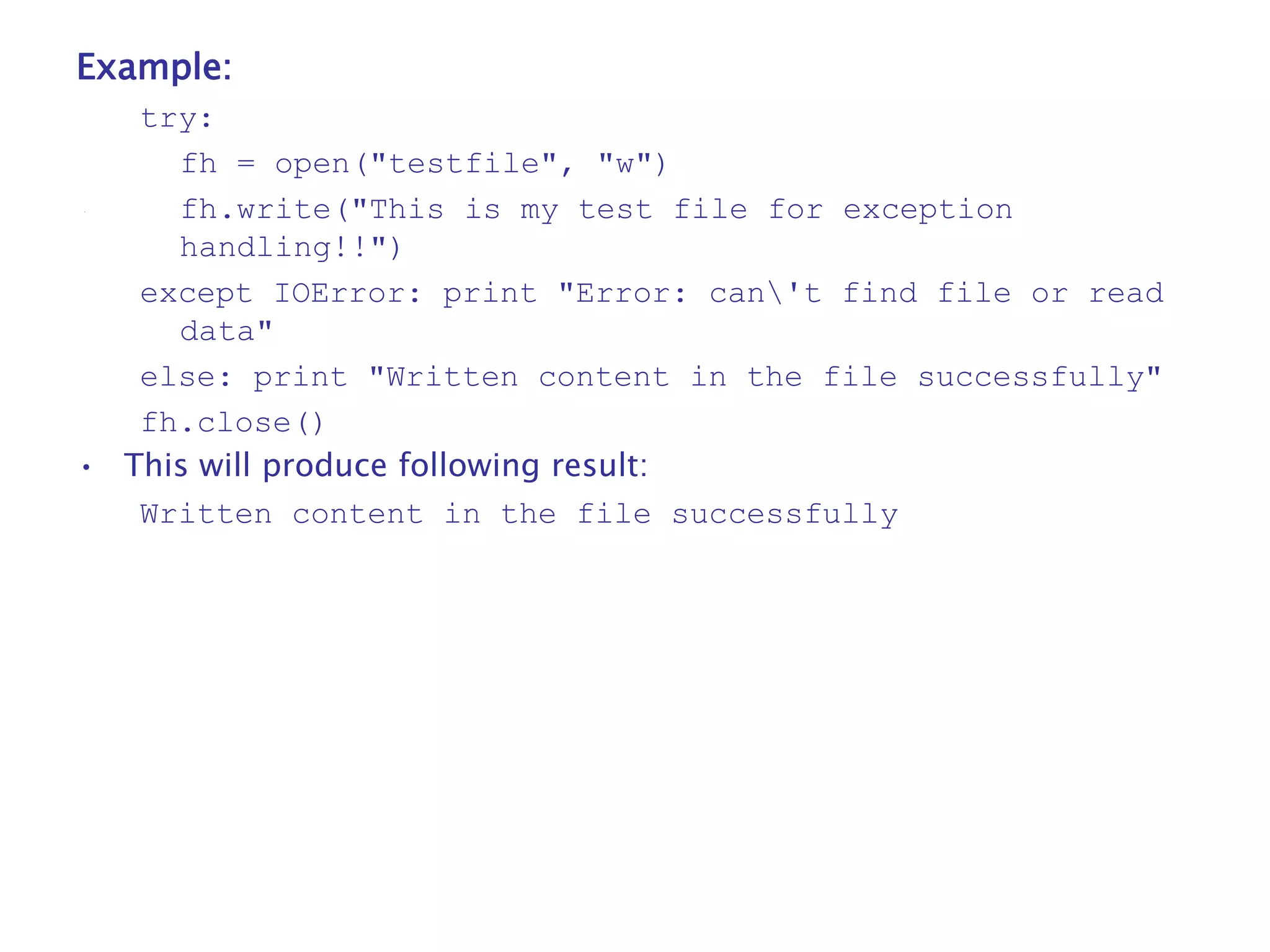 Example:
try:
fh = open("testfile", "w")
fh.write("This is my test file for exception
handling!!")
except IOError: print "Error: can't find file or read
data"
else: print "Written content in the file successfully"
fh.close()
• This will produce following result:
Written content in the file successfully
 