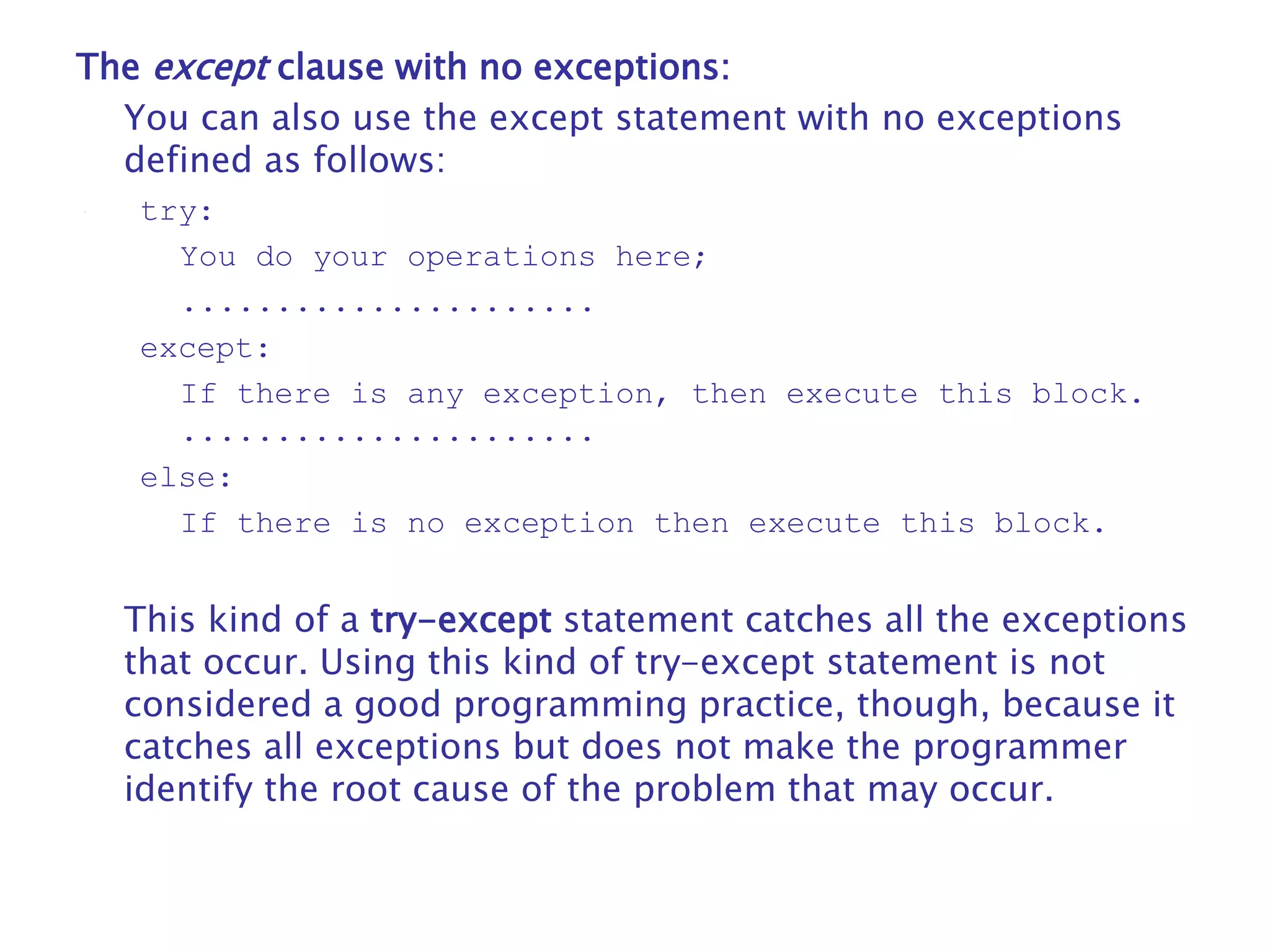 The except clause with no exceptions:
You can also use the except statement with no exceptions
defined as follows:
try:
You do your operations here;
......................
except:
If there is any exception, then execute this block.
......................
else:
If there is no exception then execute this block.
This kind of a try-except statement catches all the exceptions
that occur. Using this kind of try-except statement is not
considered a good programming practice, though, because it
catches all exceptions but does not make the programmer
identify the root cause of the problem that may occur.
 
