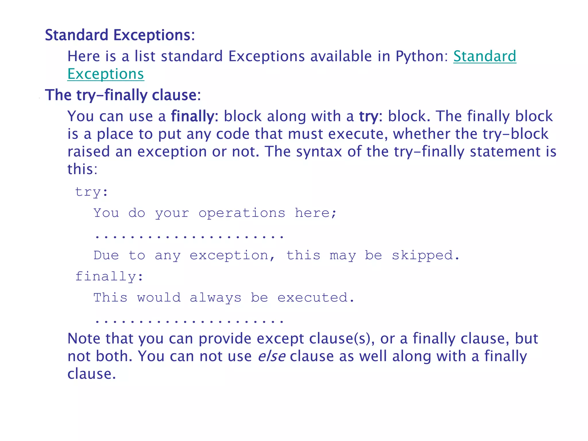 Standard Exceptions:
Here is a list standard Exceptions available in Python: Standard
Exceptions
The try-finally clause:
You can use a finally: block along with a try: block. The finally block
is a place to put any code that must execute, whether the try-block
raised an exception or not. The syntax of the try-finally statement is
this:
try:
You do your operations here;
......................
Due to any exception, this may be skipped.
finally:
This would always be executed.
......................
Note that you can provide except clause(s), or a finally clause, but
not both. You can not use else clause as well along with a finally
clause.
 