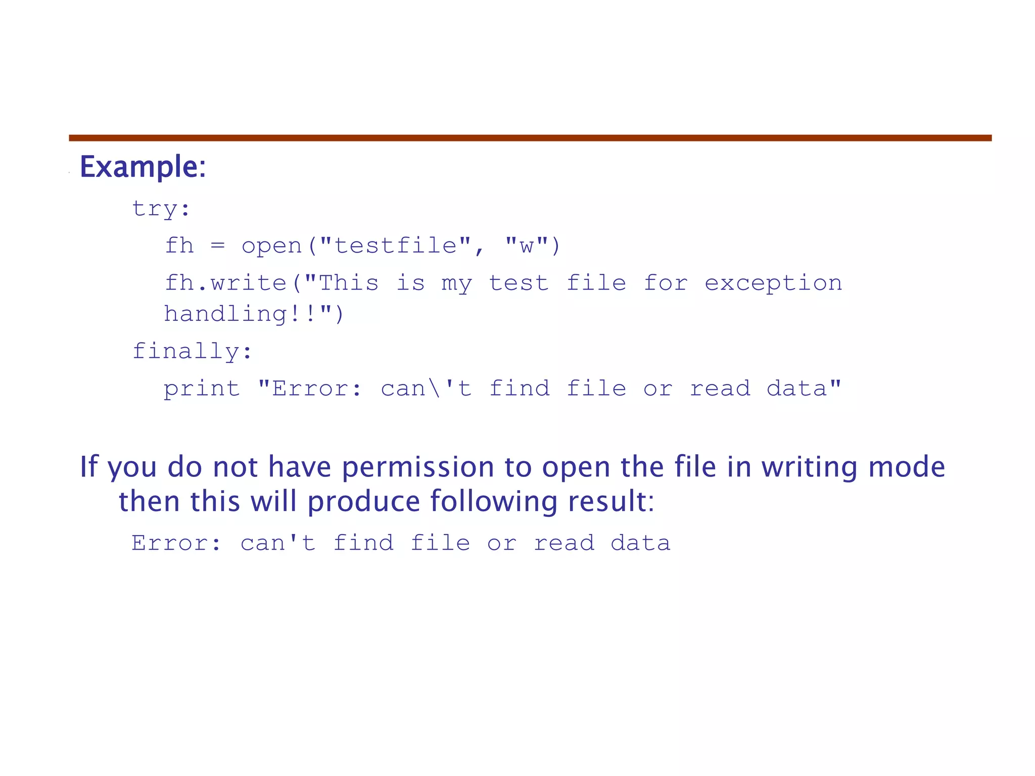 Example:
try:
fh = open("testfile", "w")
fh.write("This is my test file for exception
handling!!")
finally:
print "Error: can't find file or read data"
If you do not have permission to open the file in writing mode
then this will produce following result:
Error: can't find file or read data
 