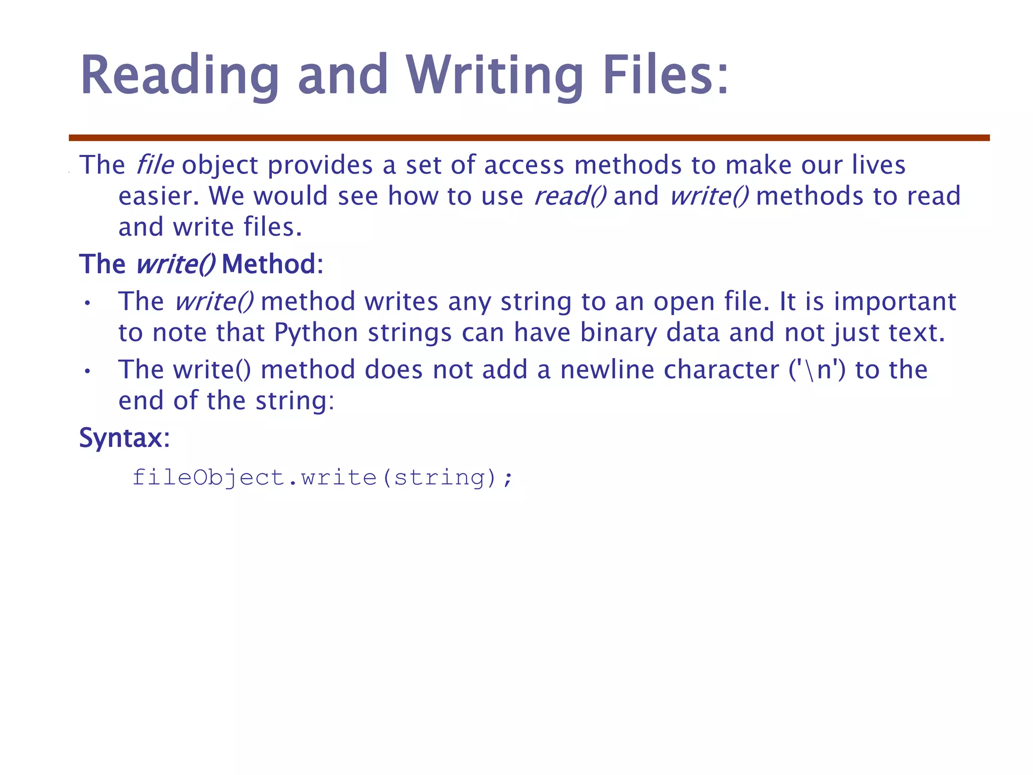 Reading and Writing Files:
The file object provides a set of access methods to make our lives
easier. We would see how to use read() and write() methods to read
and write files.
The write() Method:
• The write() method writes any string to an open file. It is important
to note that Python strings can have binary data and not just text.
• The write() method does not add a newline character ('n') to the
end of the string:
Syntax:
fileObject.write(string);
 