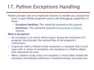 17. Python Exceptions Handling
Python provides two very important features to handle any unexpected
error in your Python programs and to add debugging capabilities in
them:
– Exception Handling: This would be covered in this tutorial.
– Assertions: This would be covered in Assertions in Python
tutorial.
What is Exception?
• An exception is an event, which occurs during the execution of a
program, that disrupts the normal flow of the program's
instructions.
• In general, when a Python script encounters a situation that it can't
cope with, it raises an exception. An exception is a Python object
that represents an error.
• When a Python script raises an exception, it must either handle the
exception immediately otherwise it would terminate and come out.
 
